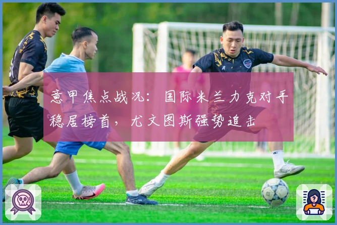 意甲焦点战况：国际米兰力克对手稳居榜首，尤文图斯强势追击