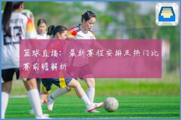 篮球直播：最新赛程安排及热门比赛前瞻解析