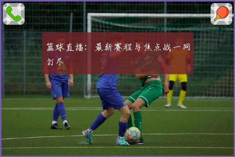 篮球直播：最新赛程与焦点战一网打尽