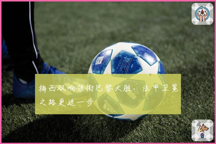 梅西双响领衔巴黎大胜，法甲卫冕之路更进一步