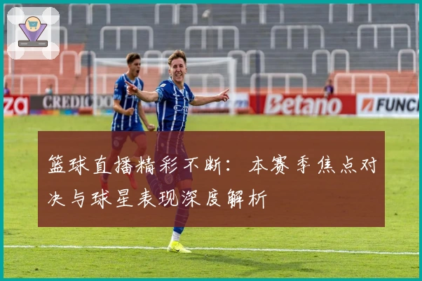 篮球直播精彩不断：本赛季焦点对决与球星表现深度解析