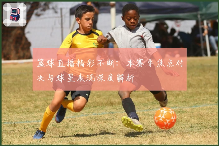 篮球直播精彩不断：本赛季焦点对决与球星表现深度解析