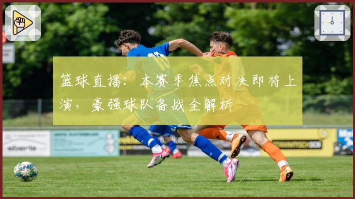 篮球直播：本赛季焦点对决即将上演，豪强球队备战全解析